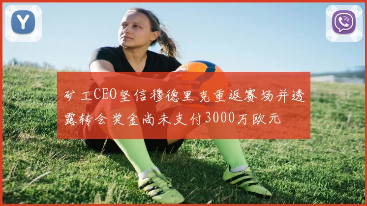 矿工CEO坚信穆德里克重返赛场并透露转会奖金尚未支付3000万欧元