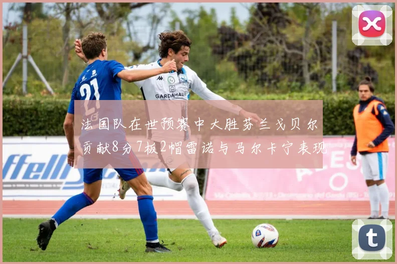 法国队在世预赛中大胜芬兰戈贝尔贡献8分7板2帽雷诺与马尔卡宁表现抢眼