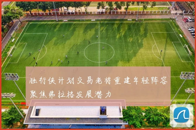 独行侠计划交易老将重建年轻阵容聚焦弗拉格发展潜力