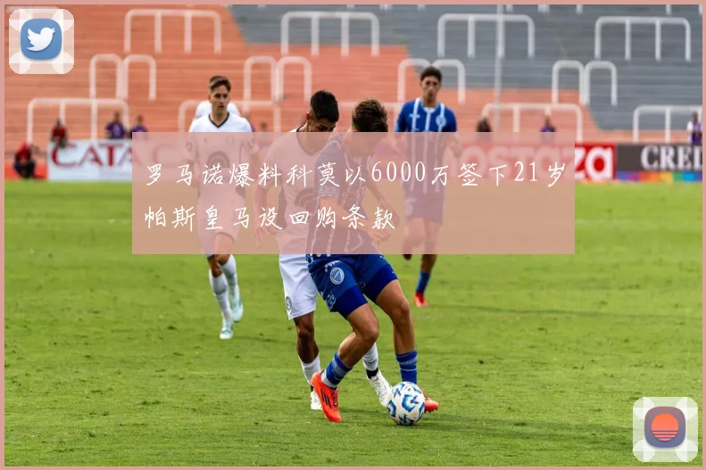 罗马诺爆料科莫以6000万签下21岁帕斯皇马设回购条款