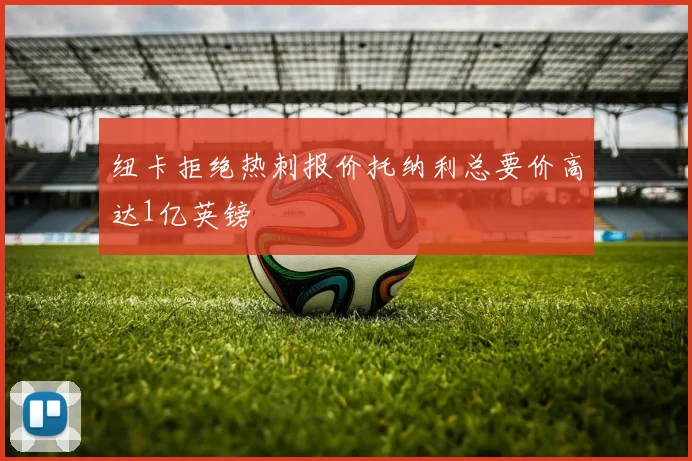 纽卡拒绝热刺报价托纳利总要价高达1亿英镑