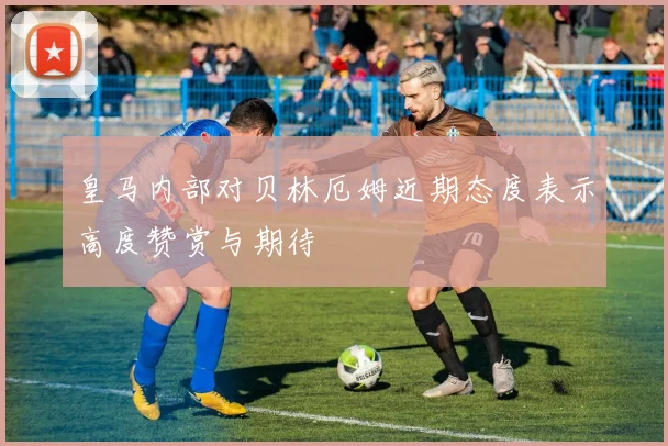皇马内部对贝林厄姆近期态度表示高度赞赏与期待