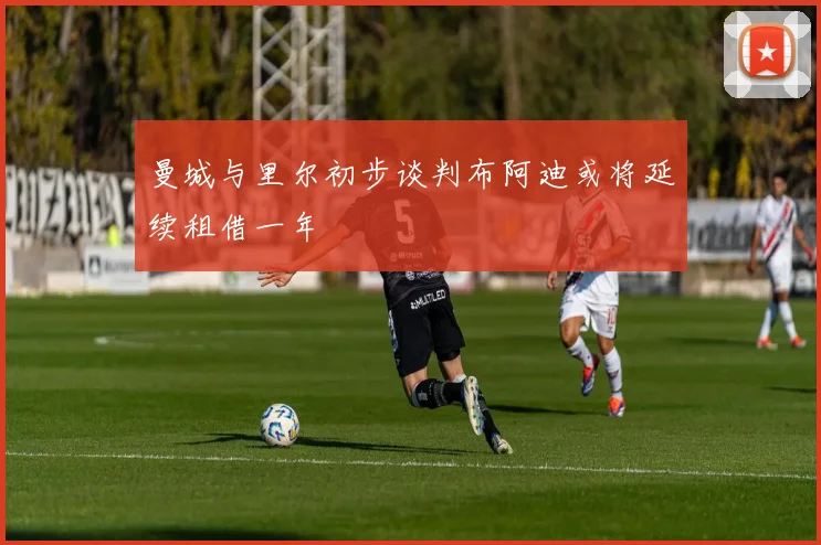 曼城与里尔初步谈判布阿迪或将延续租借一年