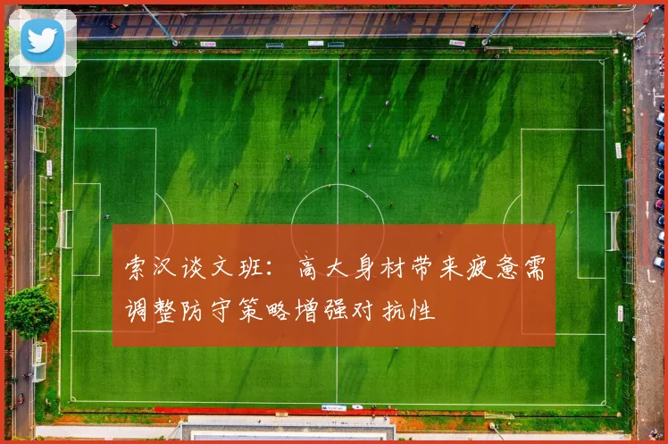 索汉谈文班：高大身材带来疲惫需调整防守策略增强对抗性