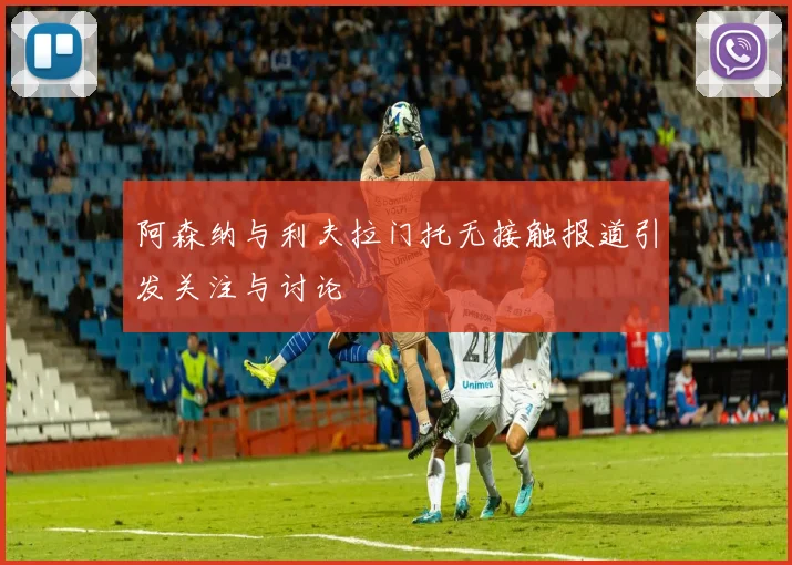 阿森纳与利夫拉门托无接触报道引发关注与讨论