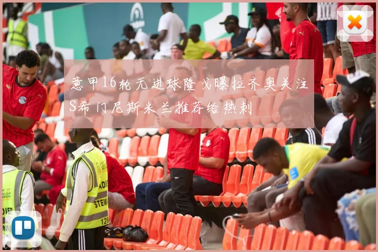 意甲16轮无进球隆戈曝拉齐奥关注S希门尼斯米兰推荐给热刺