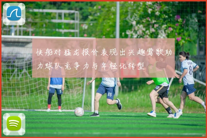 快船对猛龙报价表现出兴趣莺歌助力球队竞争力与年轻化转型