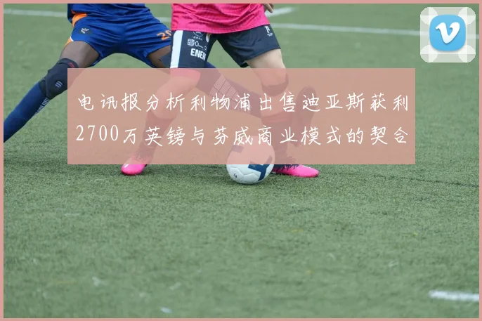 电讯报分析利物浦出售迪亚斯获利2700万英镑与芬威商业模式的契合