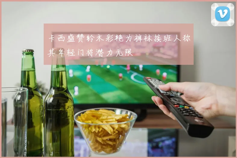 卡西盛赞铃木彩艳为裤袜接班人称其年轻门将潜力无限