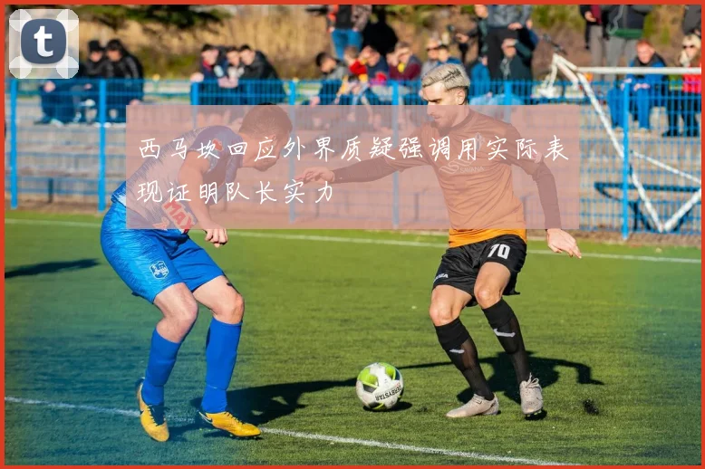 西马坎回应外界质疑强调用实际表现证明队长实力