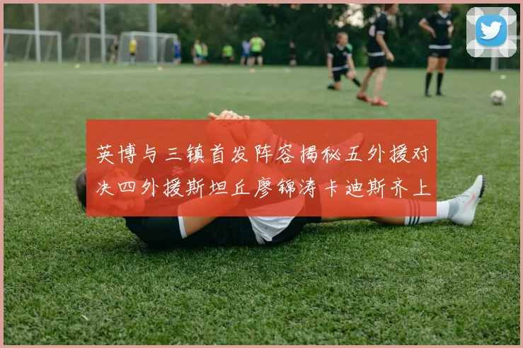英博与三镇首发阵容揭秘五外援对决四外援斯坦丘廖锦涛卡迪斯齐上阵