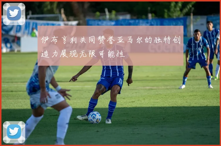 伊布亨利共同赞誉亚马尔的独特创造力展现无限可能性